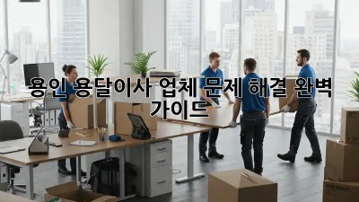 용인 용달이사 업체, 문제 해결 완벽 가이드